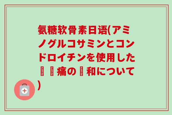 氨糖软骨素日语(アミノグルコサミンとコンドロイチンを使用した関節痛の緩和について) 氨糖软骨素日语(アミノグルコサミンとコンドロイチンを使用した関節痛の緩和について)