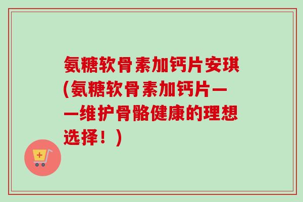 氨糖软骨素加钙片安琪(氨糖软骨素加钙片——维护骨骼健康的理想选择！)
