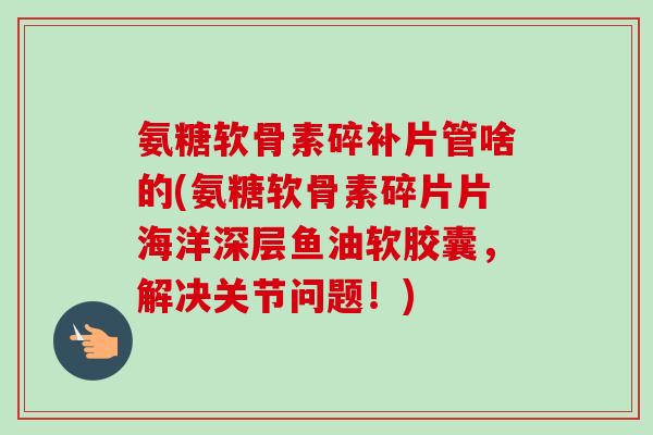 氨糖软骨素碎补片管啥的(氨糖软骨素碎片片海洋深层鱼油软胶囊,解决关节问题!) 氨糖软骨素碎补片管啥的(氨糖软骨素碎片片海洋深层鱼油软胶囊,解决关节问题!)