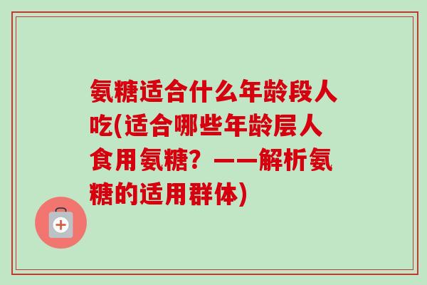 氨糖适合什么年龄段人吃(适合哪些年龄层人食用氨糖？——解析氨糖的适用群体)