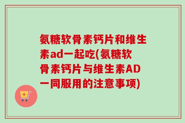 氨糖软骨素钙片和维生素ad一起吃(氨糖软骨素钙片与维生素AD一同服用的注意事项) 氨糖软骨素钙片和维生素ad一起吃(氨糖软骨素钙片与维生素AD一同服用的注意事项)