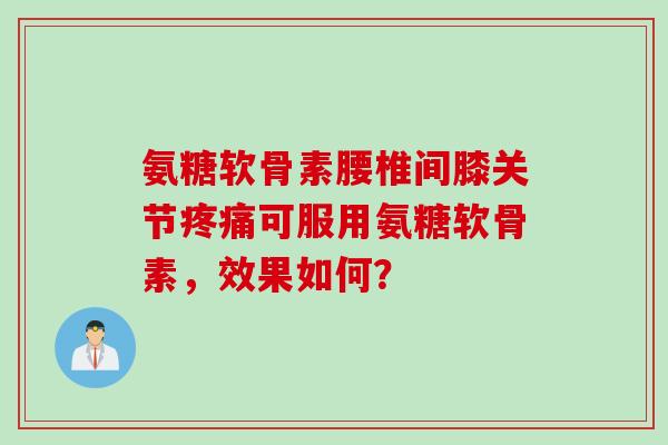 氨糖软骨素腰椎间膝关节疼痛可服用氨糖软骨素,效果如何? 氨糖软骨素腰椎间膝关节疼痛可服用氨糖软骨素,效果如何?
