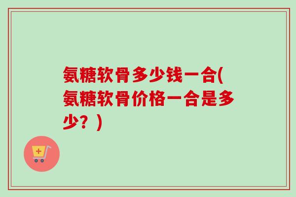 氨糖软骨多少钱一合(氨糖软骨价格一合是多少？)