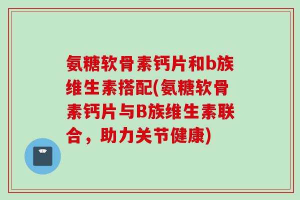 氨糖软骨素钙片和b族维生素搭配(氨糖软骨素钙片与B族维生素联合,助力关节健康) 氨糖软骨素钙片和b族维生素搭配(氨糖软骨素钙片与B族维生素联合,助力关节健康)