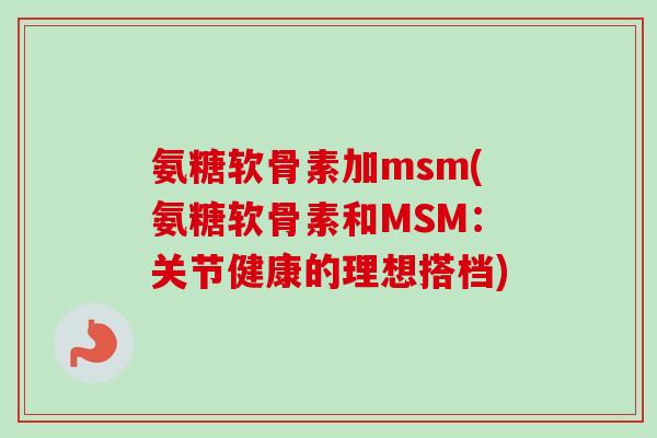 氨糖软骨素加msm(氨糖软骨素和MSM：关节健康的理想搭档)
