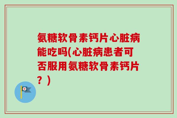 氨糖软骨素钙片心脏病能吃吗(心脏病患者可否服用氨糖软骨素钙片？)