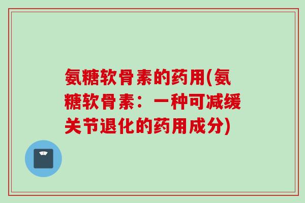 氨糖软骨素的药用(氨糖软骨素:一种可减缓关节退化的药用成分) 氨糖软骨素的药用(氨糖软骨素:一种可减缓关节退化的药用成分)