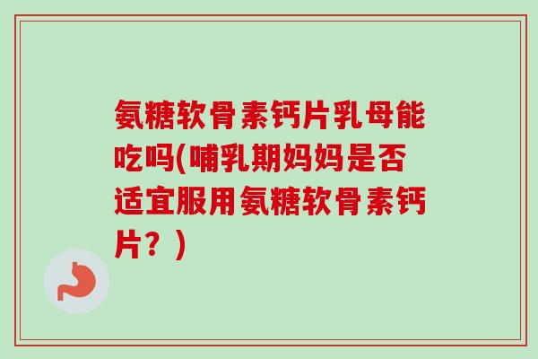 氨糖软骨素钙片乳母能吃吗(哺乳期妈妈是否适宜服用氨糖软骨素钙片？)