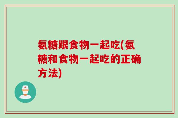 氨糖跟食物一起吃(氨糖和食物一起吃的正确方法)