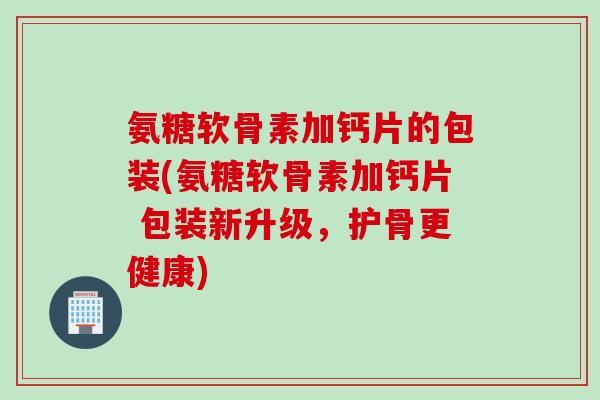 氨糖软骨素加钙片的包装(氨糖软骨素加钙片 包装新升级,护骨更健康) 氨糖软骨素加钙片的包装(氨糖软骨素加钙片 包装新升级,护骨更健康)