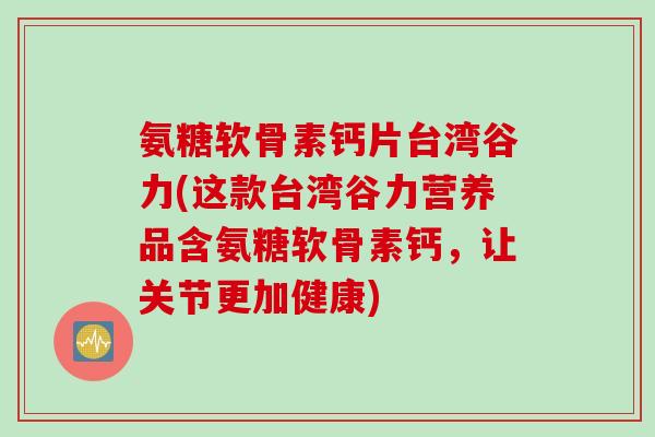 氨糖软骨素钙片台湾谷力(这款台湾谷力营养品含氨糖软骨素钙，让关节更加健康)