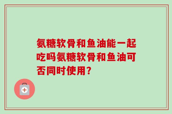 氨糖软骨和鱼油能一起吃吗氨糖软骨和鱼油可否同时使用? 氨糖软骨和鱼油能一起吃吗氨糖软骨和鱼油可否同时使用?