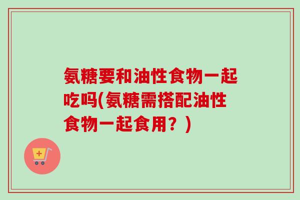 氨糖要和油性食物一起吃吗(氨糖需搭配油性食物一起食用?) 氨糖要和油性食物一起吃吗(氨糖需搭配油性食物一起食用?)