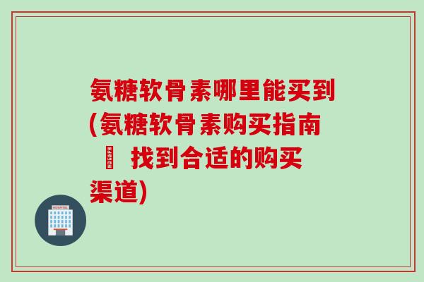 氨糖软骨素哪里能买到(氨糖软骨素购买指南 – 找到合适的购买渠道)