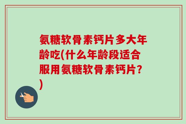 氨糖软骨素钙片多大年龄吃(什么年龄段适合服用氨糖软骨素钙片？)
