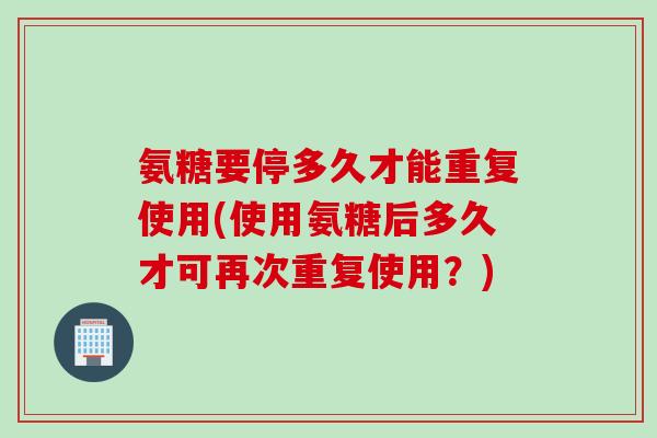 氨糖要停多久才能重复使用(使用氨糖后多久才可再次重复使用？)
