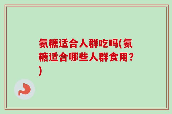 氨糖适合人群吃吗(氨糖适合哪些人群食用？)