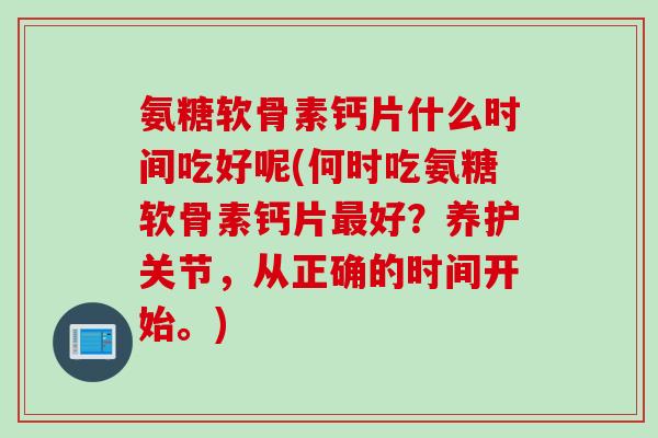 氨糖软骨素钙片什么时间吃好呢(何时吃氨糖软骨素钙片最好？养护关节，从正确的时间开始。)