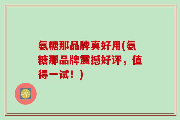 氨糖那品牌真好用(氨糖那品牌震撼好评，值得一试！)