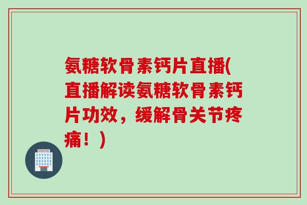 氨糖软骨素钙片直播(直播解读氨糖软骨素钙片功效，缓解骨关节疼痛！)