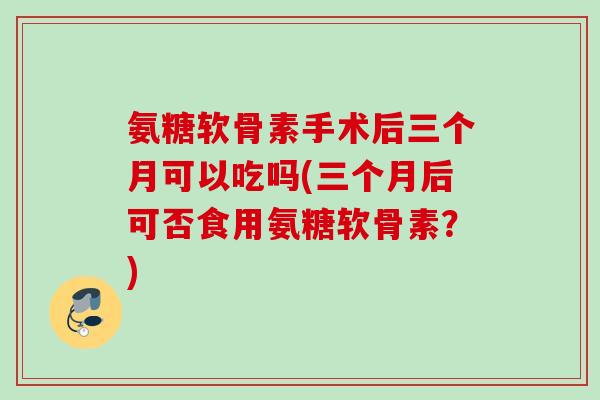 氨糖软骨素手术后三个月可以吃吗(三个月后可否食用氨糖软骨素?) 氨糖软骨素手术后三个月可以吃吗(三个月后可否食用氨糖软骨素?)