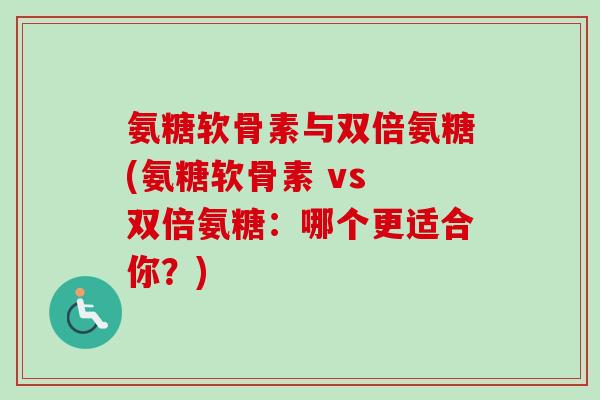 氨糖软骨素与双倍氨糖(氨糖软骨素 vs 双倍氨糖:哪个更适合你?) 氨糖软骨素与双倍氨糖(氨糖软骨素 vs 双倍氨糖:哪个更适合你?)