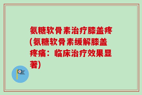 氨糖软骨素治疗膝盖疼(氨糖软骨素缓解膝盖疼痛:临床治疗效果显著) 氨糖软骨素治疗膝盖疼(氨糖软骨素缓解膝盖疼痛:临床治疗效果显著)