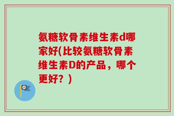 氨糖软骨素维生素d哪家好(比较氨糖软骨素维生素D的产品,哪个更好?) 氨糖软骨素维生素d哪家好(比较氨糖软骨素维生素D的产品,哪个更好?)