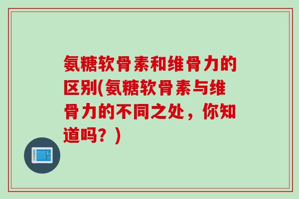 氨糖软骨素和维骨力的区别(氨糖软骨素与维骨力的不同之处,你知道吗?) 氨糖软骨素和维骨力的区别(氨糖软骨素与维骨力的不同之处,你知道吗?)
