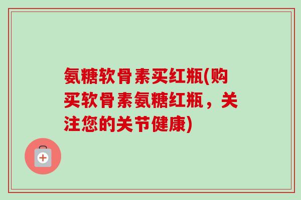 氨糖软骨素买红瓶(购买软骨素氨糖红瓶，关注您的关节健康)