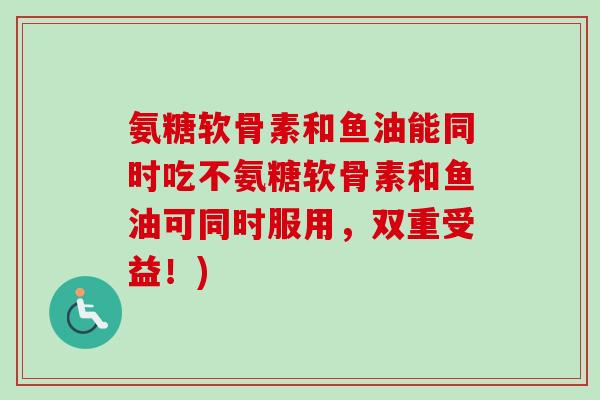 氨糖软骨素和鱼油能同时吃不氨糖软骨素和鱼油可同时服用，双重受益！)