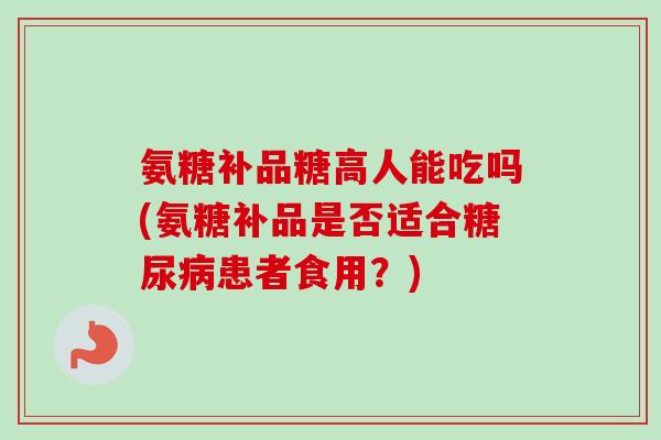氨糖补品糖高人能吃吗(氨糖补品是否适合糖尿病患者食用？)