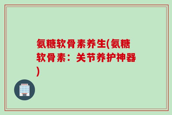 氨糖软骨素养生(氨糖软骨素：关节养护神器)