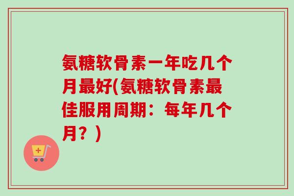 氨糖软骨素一年吃几个月好(氨糖软骨素佳服用周期:每年几个月?) 氨糖软骨素一年吃几个月好(氨糖软骨素佳服用周期:每年几个月?)