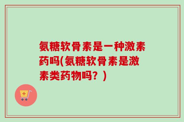氨糖软骨素是一种激素药吗(氨糖软骨素是激素类药物吗?) 氨糖软骨素是一种激素药吗(氨糖软骨素是激素类药物吗?)