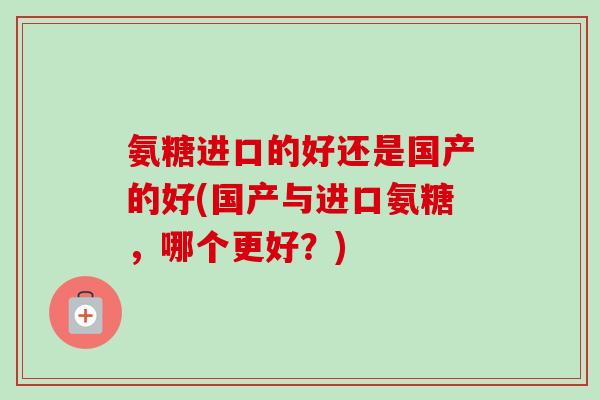 氨糖进口的好还是国产的好(国产与进口氨糖,哪个更好?) 氨糖进口的好还是国产的好(国产与进口氨糖,哪个更好?)