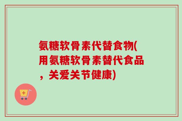 氨糖软骨素代替食物(用氨糖软骨素替代食品,关爱关节健康) 氨糖软骨素代替食物(用氨糖软骨素替代食品,关爱关节健康)