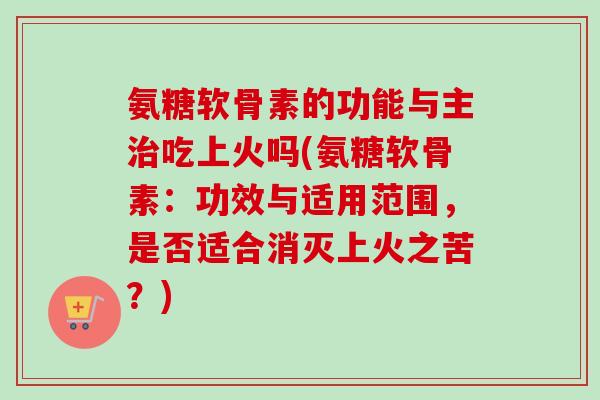 氨糖软骨素的功能与主治吃上火吗(氨糖软骨素:功效与适用范围,是否适合消灭上火之苦?) 氨糖软骨素的功能与主治吃上火吗(氨糖软骨素:功效与适用范围,是否适合消灭上火之苦?)
