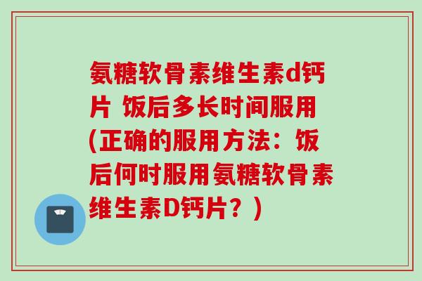 氨糖软骨素维生素d钙片 饭后多长时间服用(正确的服用方法:饭后何时服用氨糖软骨素维生素D钙片?) 氨糖软骨素维生素d钙片 饭后多长时间服用(正确的服用方法:饭后何时服用氨糖软骨素维生素D钙片?)