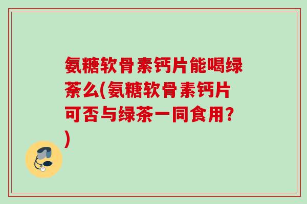 氨糖软骨素钙片能喝绿荼么(氨糖软骨素钙片可否与绿茶一同食用?) 氨糖软骨素钙片能喝绿荼么(氨糖软骨素钙片可否与绿茶一同食用?)