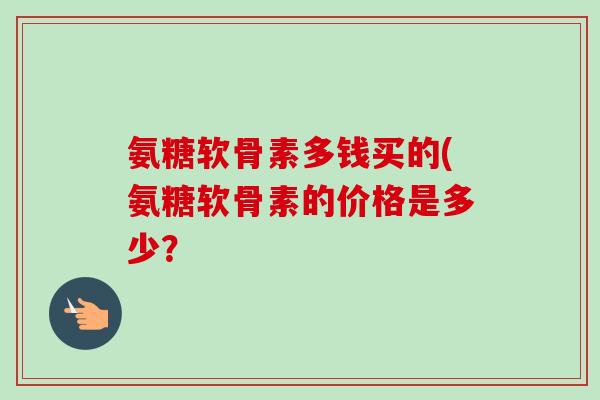 氨糖软骨素多钱买的(氨糖软骨素的价格是多少? 氨糖软骨素多钱买的(氨糖软骨素的价格是多少?