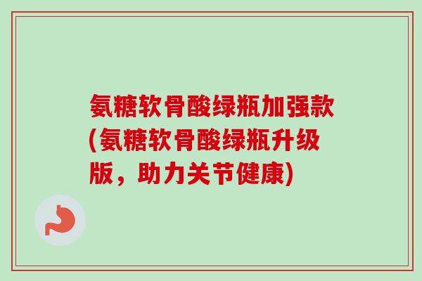 氨糖软骨酸绿瓶加强款(氨糖软骨酸绿瓶升级版,助力关节健康) 氨糖软骨酸绿瓶加强款(氨糖软骨酸绿瓶升级版,助力关节健康)