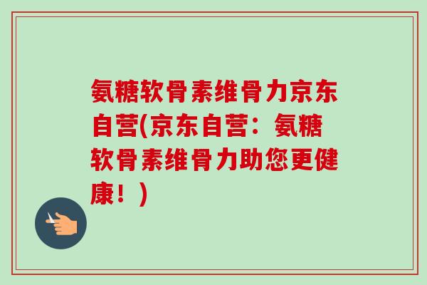 氨糖软骨素维骨力京东自营(京东自营：氨糖软骨素维骨力助您更健康！)