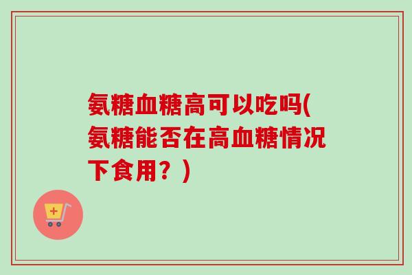 氨糖血糖高可以吃吗(氨糖能否在高血糖情况下食用?) 氨糖血糖高可以吃吗(氨糖能否在高血糖情况下食用?)