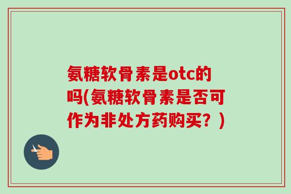 氨糖软骨素是otc的吗(氨糖软骨素是否可作为非处方药购买?) 氨糖软骨素是otc的吗(氨糖软骨素是否可作为非处方药购买?)
