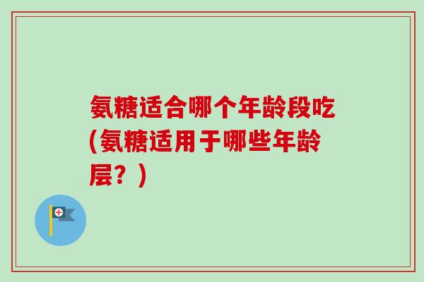 氨糖适合哪个年龄段吃(氨糖适用于哪些年龄层?) 氨糖适合哪个年龄段吃(氨糖适用于哪些年龄层?)