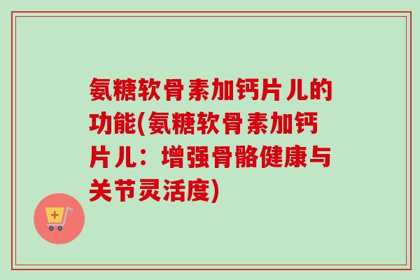 氨糖软骨素加钙片儿的功能(氨糖软骨素加钙片儿:增强骨骼健康与关节灵活度) 氨糖软骨素加钙片儿的功能(氨糖软骨素加钙片儿:增强骨骼健康与关节灵活度)