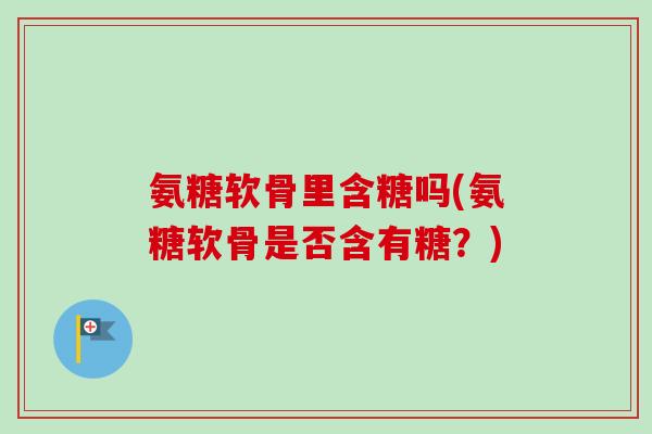 氨糖软骨里含糖吗(氨糖软骨是否含有糖?) 氨糖软骨里含糖吗(氨糖软骨是否含有糖?)
