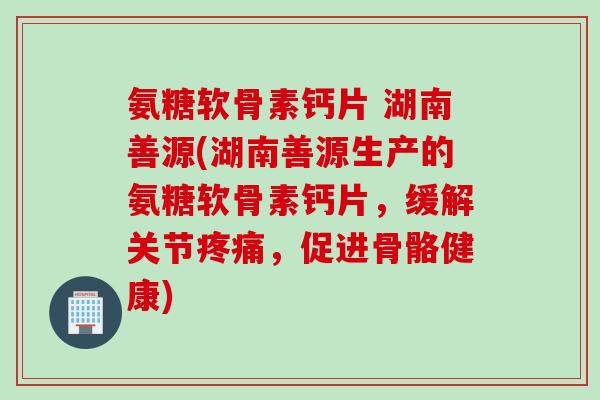 氨糖软骨素钙片 湖南善源(湖南善源生产的氨糖软骨素钙片,缓解关节疼痛,促进骨骼健康) 氨糖软骨素钙片 湖南善源(湖南善源生产的氨糖软骨素钙片,缓解关节疼痛,促进骨骼健康)