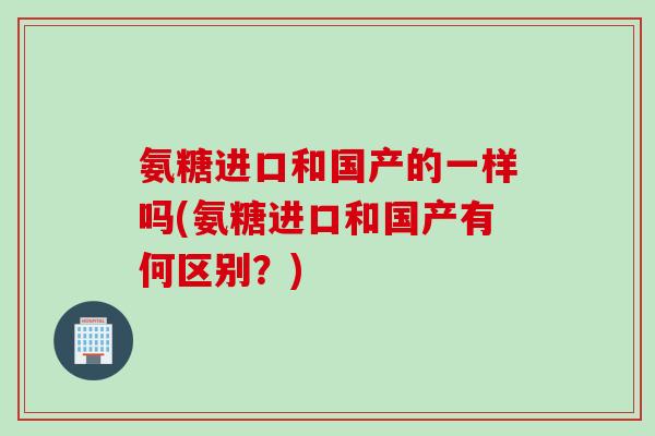 氨糖进口和国产的一样吗(氨糖进口和国产有何区别?) 氨糖进口和国产的一样吗(氨糖进口和国产有何区别?)